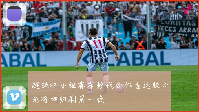 超级杯小组赛布赖代合作吉达联合老将回归刷屏一夜
