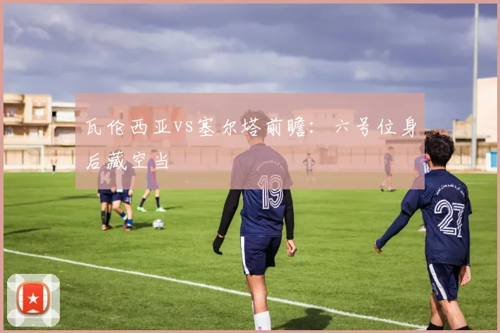瓦伦西亚vs塞尔塔前瞻：六号位身后藏空当