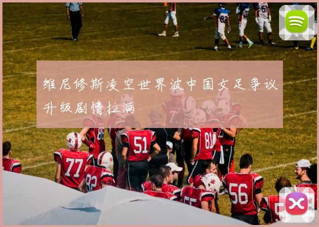 维尼修斯凌空世界波中国女足争议升级剧情拉满