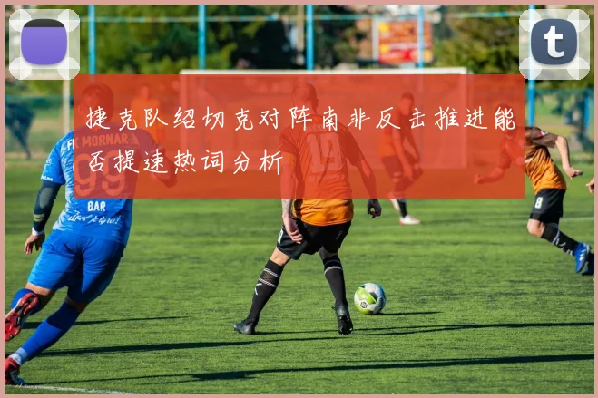 捷克队绍切克对阵南非反击推进能否提速热词分析