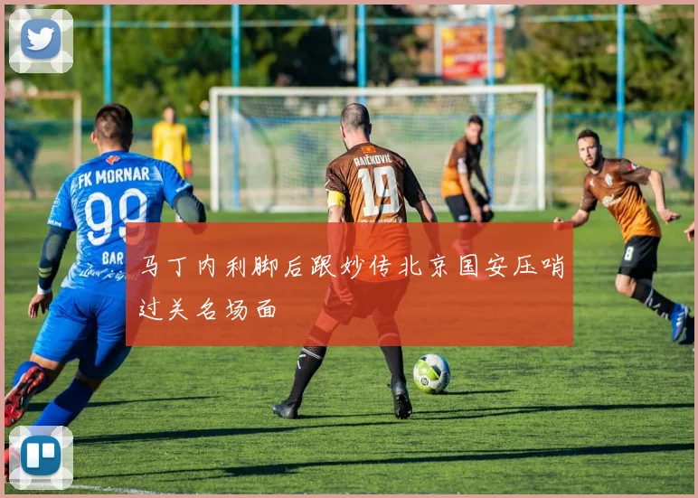 马丁内利脚后跟妙传北京国安压哨过关名场面