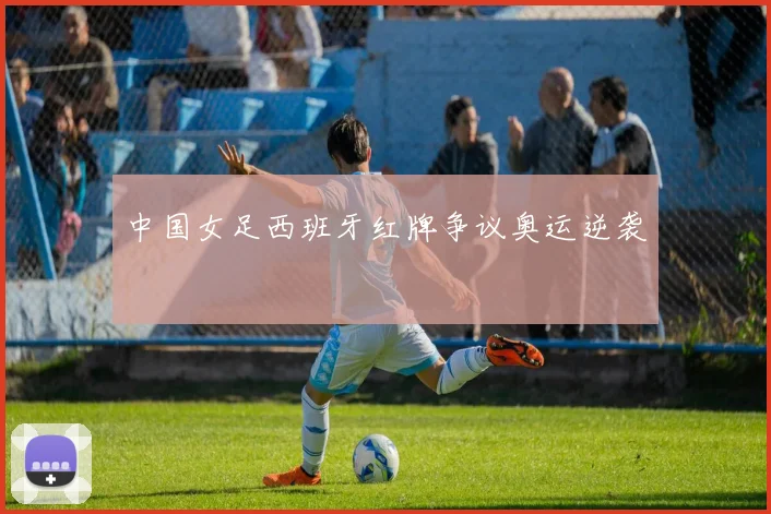中国女足西班牙红牌争议奥运逆袭