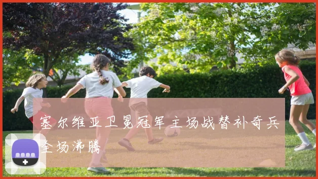 塞尔维亚卫冕冠军主场战替补奇兵全场沸腾