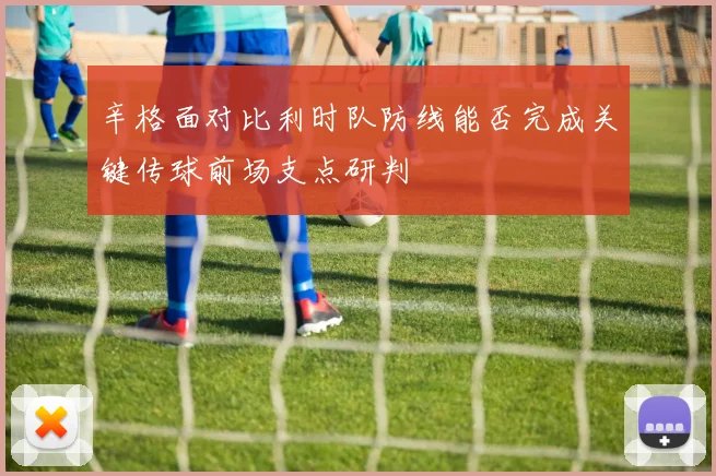 辛格面对比利时队防线能否完成关键传球前场支点研判