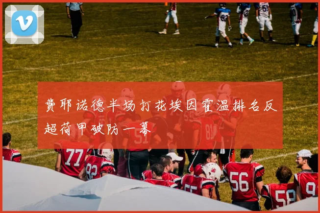 费耶诺德半场打花埃因霍温排名反超荷甲破防一幕
