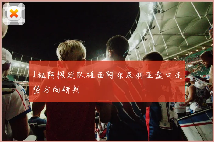 J组阿根廷队碰面阿尔及利亚盘口走势方向研判