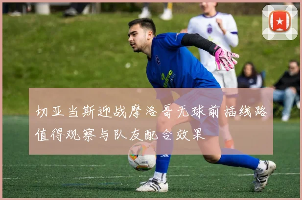 切亚当斯迎战摩洛哥无球前插线路值得观察与队友配合效果