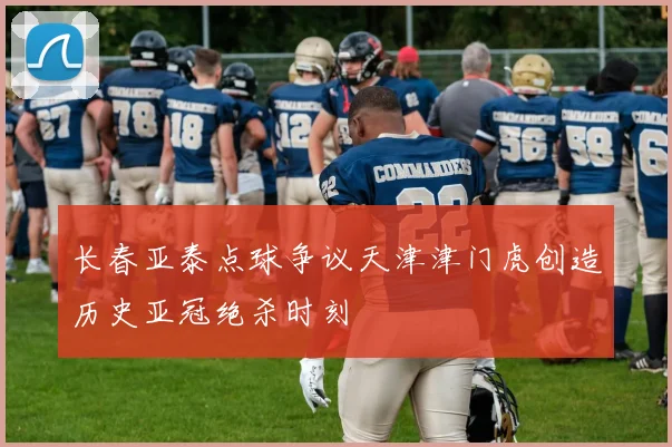 长春亚泰点球争议天津津门虎创造历史亚冠绝杀时刻